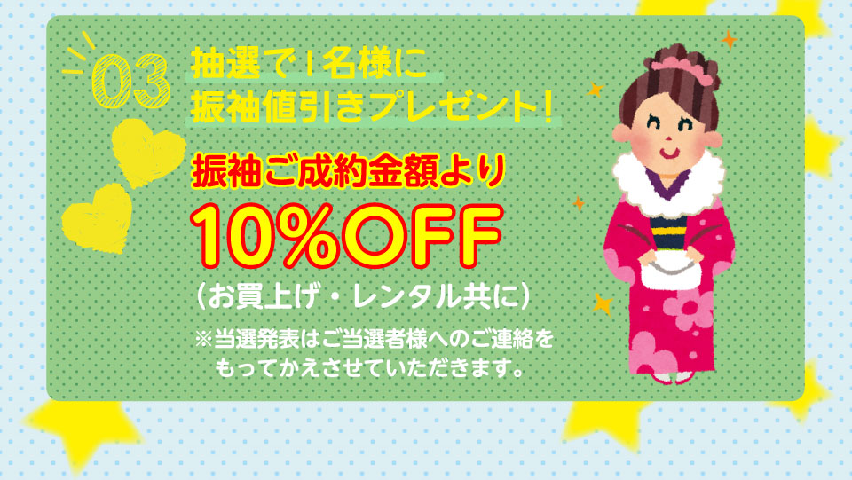 03抽選で1名様に振袖値引きプレゼント!振袖ご成約金額より10%OFF(お買上げ・レンタル共に)※当選発表はご当選者様へのご連絡をもってかえさせていただきます。