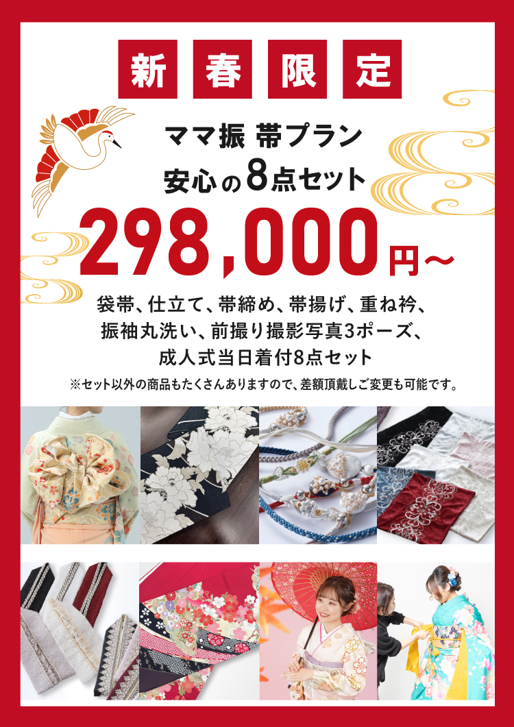 新春限定！ママ振帯プラン安心の8点セットが298,000円から！ 【8点セット内容】 袋帯、仕立て、帯締め、帯揚げ、重ね衿、振袖丸洗い、前撮り撮影写真3ポーズ、成人式当日着付け ※セット以外の商品もたくさんありますので、差額頂戴しご変更も可能です。
